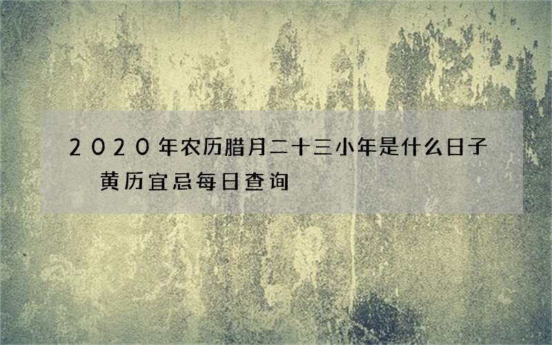 2020年农历腊月二十三小年是什么日子 黄历宜忌每日查询